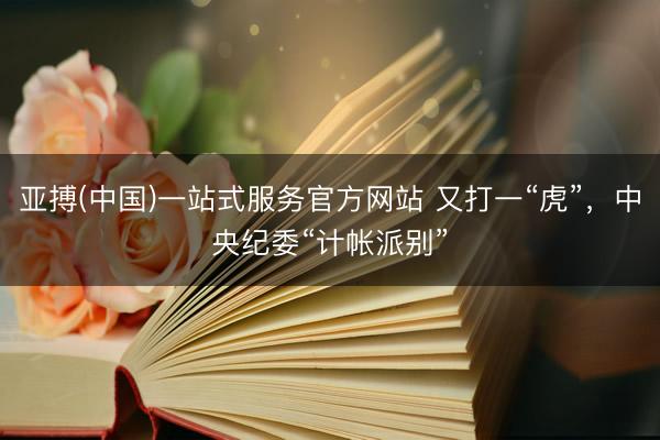 亚搏(中国)一站式服务官方网站 又打一“虎”,中央纪委“计帐派别”