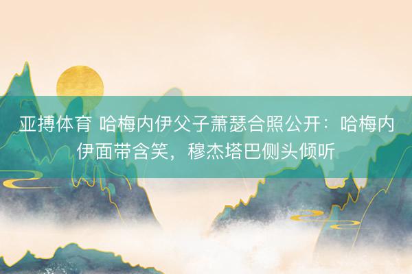 亚搏体育 哈梅内伊父子萧瑟合照公开:哈梅内伊面带含笑,穆杰塔巴侧头倾听
