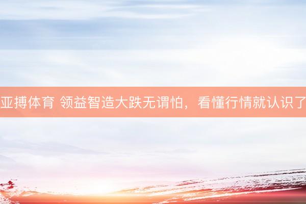 亚搏体育 领益智造大跌无谓怕，看懂行情就认识了