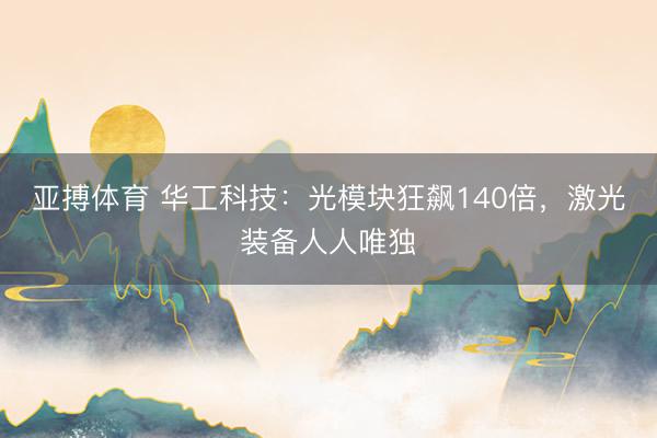 亚搏体育 华工科技：光模块狂飙140倍，激光装备人人唯独