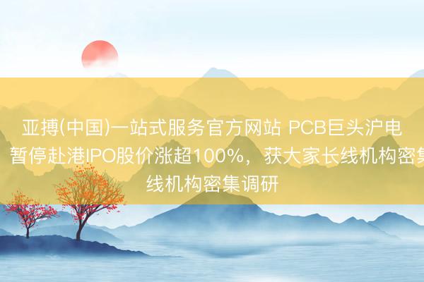 亚搏(中国)一站式服务官方网站 PCB巨头沪电股份：暂停赴港IPO股价涨超100%，获大家长线机构密集调研