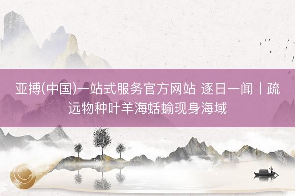 亚搏(中国)一站式服务官方网站 逐日一闻丨疏远物种叶羊海蛞蝓现身海域