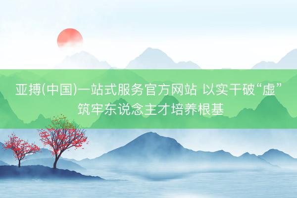亚搏(中国)一站式服务官方网站 以实干破“虚” 筑牢东说念主才培养根基
