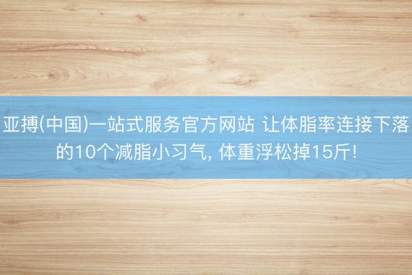 亚搏(中国)一站式服务官方网站 让体脂率连接下落的10个减脂小习气， 体重浮松掉15斤!