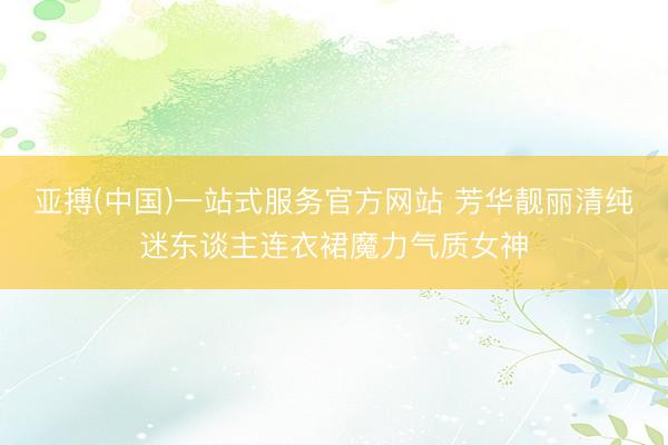 亚搏(中国)一站式服务官方网站 芳华靓丽清纯迷东谈主连衣裙魔力气质女神