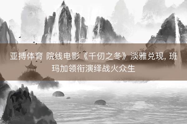 亚搏体育 院线电影《千仞之冬》淡雅兑现， 班玛加领衔演绎战火众生