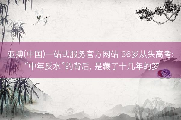 亚搏(中国)一站式服务官方网站 36岁从头高考: “中年反水”的背后， 是藏了十几年的梦