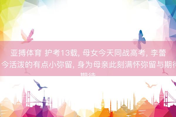 亚搏体育 护考13载， 母女今天同战高考， 李蕾: 今活泼的有点小弥留， 身为母亲此刻满怀弥留与期待