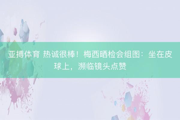 亚搏体育 热诚很棒！梅西晒检会组图：坐在皮球上，濒临镜头点赞