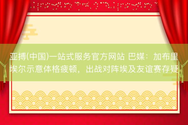 亚搏(中国)一站式服务官方网站 巴媒：加布里埃尔示意体格疲顿，出战对阵埃及友谊赛存疑