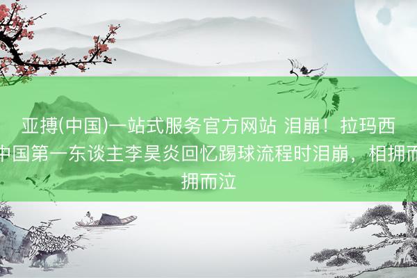 亚搏(中国)一站式服务官方网站 泪崩！拉玛西亚中国第一东谈主李昊炎回忆踢球流程时泪崩，相拥而泣
