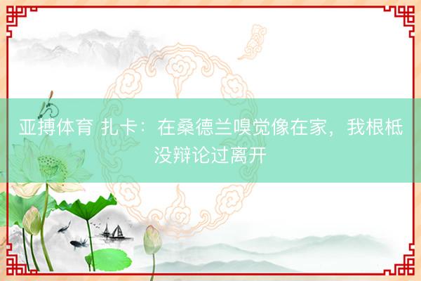 亚搏体育 扎卡：在桑德兰嗅觉像在家，我根柢没辩论过离开
