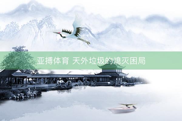 亚搏体育 天外垃圾的熄灭困局