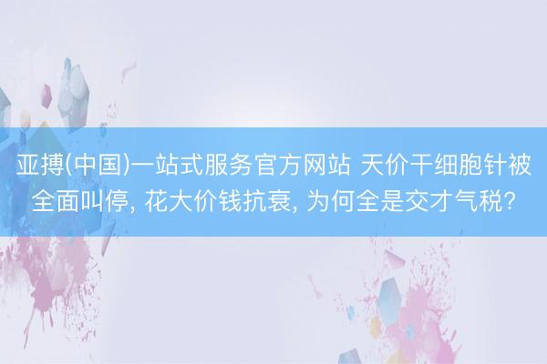 亚搏(中国)一站式服务官方网站 天价干细胞针被全面叫停， 花大价钱抗衰， 为何全是交才气税?