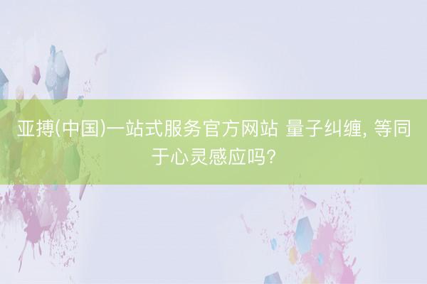 亚搏(中国)一站式服务官方网站 量子纠缠， 等同于心灵感应吗?