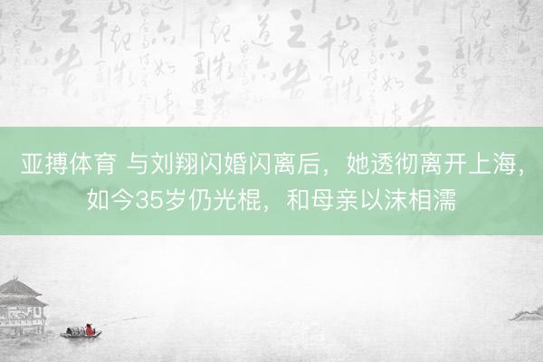 亚搏体育 与刘翔闪婚闪离后，她透彻离开上海，如今35岁仍光棍，和母亲以沫相濡