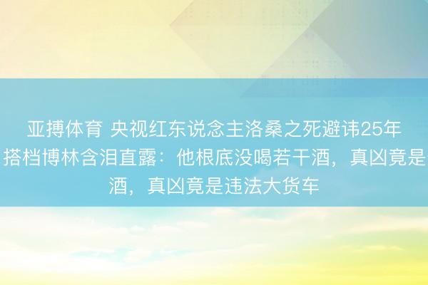 亚搏体育 央视红东说念主洛桑之死避讳25年真相曝光！搭档博林含泪直露：他根底没喝若干酒，真凶竟是违法大货车
