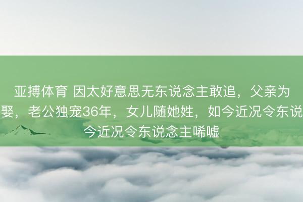 亚搏体育 因太好意思无东说念主敢追，父亲为她毕生不娶，老公独宠36年，女儿随她姓，如今近况令东说念主唏嘘
