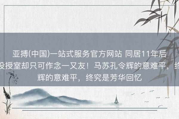 亚搏(中国)一站式服务官方网站 同居11年后离异，如今皆没授室却只可作念一又友！马苏孔令辉的意难平，终究是芳华回忆