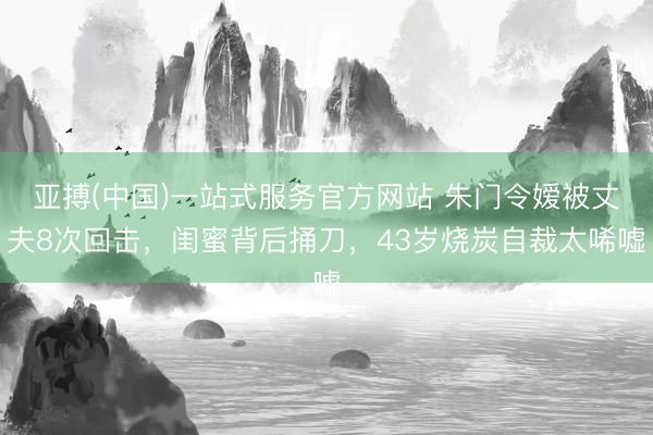 亚搏(中国)一站式服务官方网站 朱门令嫒被丈夫8次回击，闺蜜背后捅刀，43岁烧炭自裁太唏嘘