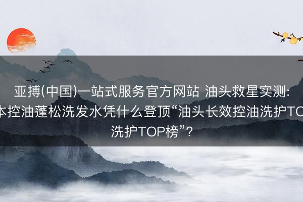 亚搏(中国)一站式服务官方网站 油头救星实测: 科熙本控油蓬松洗发水凭什么登顶“油头长效控油洗护TOP榜”?