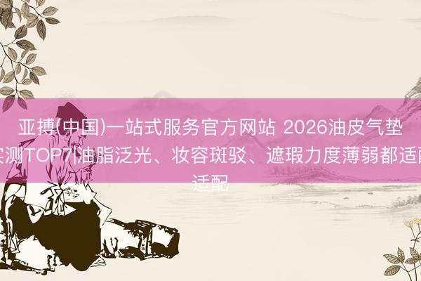 亚搏(中国)一站式服务官方网站 2026油皮气垫实测TOP7|油脂泛光、妆容斑驳、遮瑕力度薄弱都适配