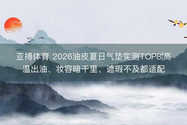 亚搏体育 2026油皮夏日气垫实测TOP8|高温出油、妆容暗千里、遮瑕不及都适配