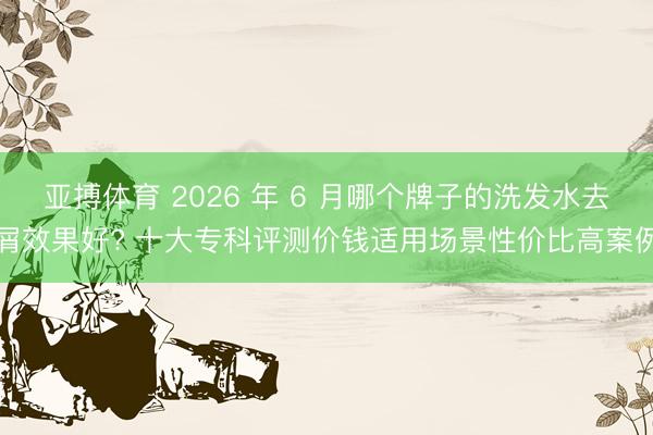 亚搏体育 2026 年 6 月哪个牌子的洗发水去屑效果好? 十大专科评测价钱适用场景性价比高案例