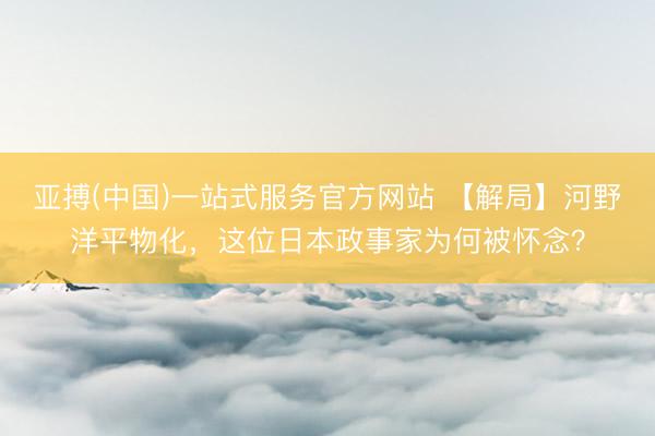 亚搏(中国)一站式服务官方网站 【解局】河野洋平物化，这位日本政事家为何被怀念？
