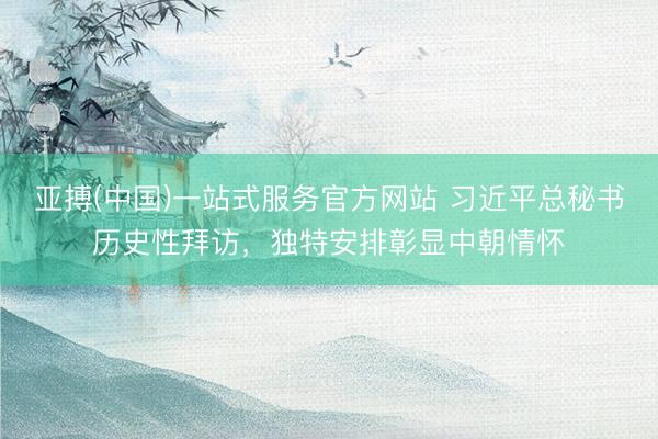 亚搏(中国)一站式服务官方网站 习近平总秘书历史性拜访，独特安排彰显中朝情怀