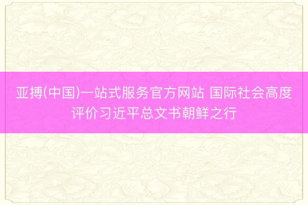 亚搏(中国)一站式服务官方网站 国际社会高度评价习近平总文书朝鲜之行