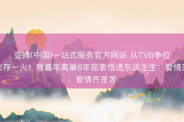亚搏(中国)一站式服务官方网站 从TVB争位到看淡存一火！敖嘉年离巢6年茹素悟透东谈主生：爱情齐是苦