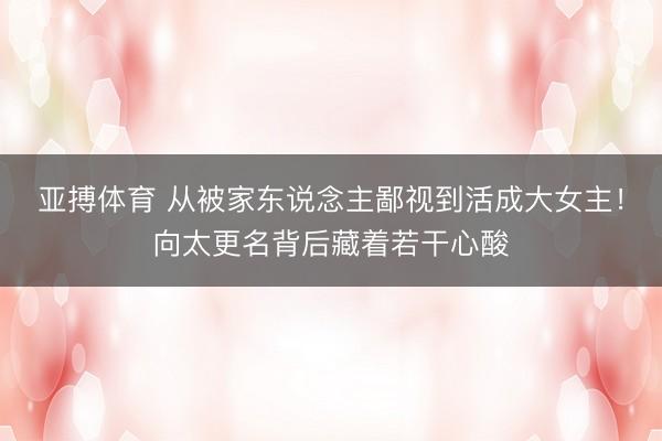 亚搏体育 从被家东说念主鄙视到活成大女主！向太更名背后藏着若干心酸