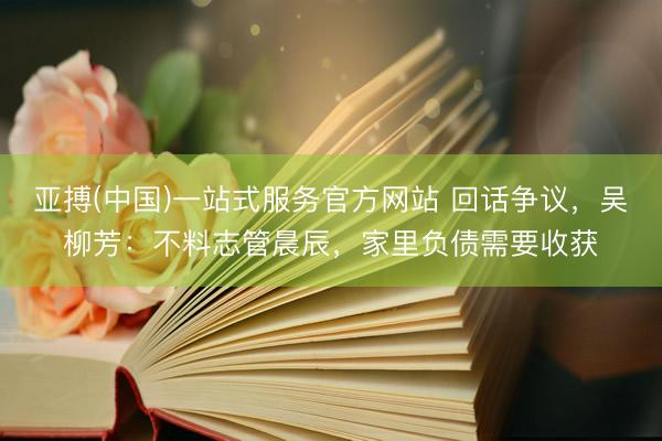 亚搏(中国)一站式服务官方网站 回话争议，吴柳芳：不料志管晨辰，家里负债需要收获