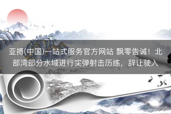 亚搏(中国)一站式服务官方网站 飘零告诫！北部湾部分水域进行实弹射击历练，辞让驶入