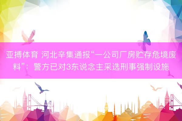 亚搏体育 河北辛集通报“一公司厂房贮存危境废料”：警方已对3东说念主采选刑事强制设施