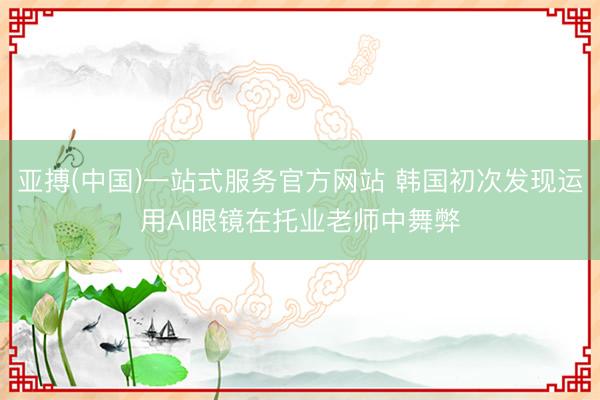 亚搏(中国)一站式服务官方网站 韩国初次发现运用AI眼镜在托业老师中舞弊