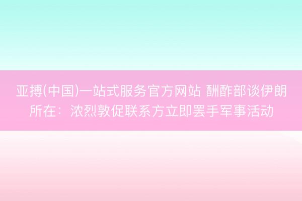 亚搏(中国)一站式服务官方网站 酬酢部谈伊朗所在：浓烈敦促联系方立即罢手军事活动