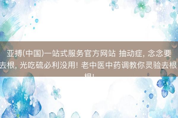 亚搏(中国)一站式服务官方网站 抽动症， 念念要去根， 光吃硫必利没用! 老中医中药调教你灵验去根!