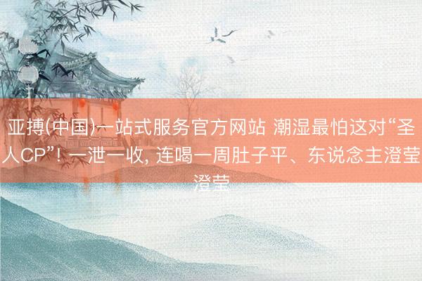 亚搏(中国)一站式服务官方网站 潮湿最怕这对“圣人CP”! 一泄一收， 连喝一周肚子平、东说念主澄莹