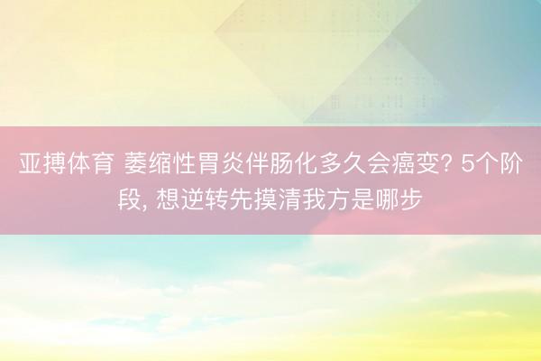 亚搏体育 萎缩性胃炎伴肠化多久会癌变? 5个阶段， 想逆转先摸清我方是哪步
