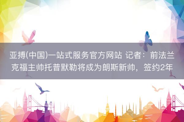 亚搏(中国)一站式服务官方网站 记者:前法兰克福主帅托普默勒将成为朗斯新帅,签约2年