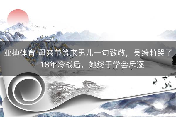亚搏体育 母亲节等来男儿一句致敬，吴绮莉哭了：18年冷战后，她终于学会斥逐