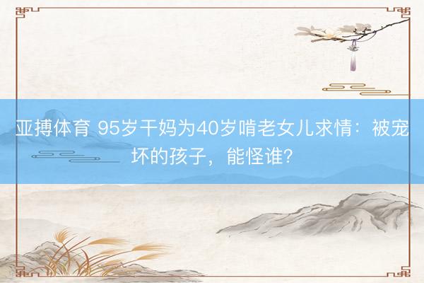亚搏体育 95岁干妈为40岁啃老女儿求情：被宠坏的孩子，能怪谁？