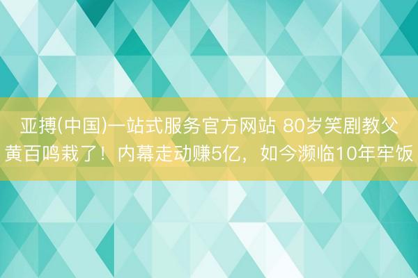 亚搏(中国)一站式服务官方网站 80岁笑剧教父黄百鸣栽了！内幕走动赚5亿，如今濒临10年牢饭