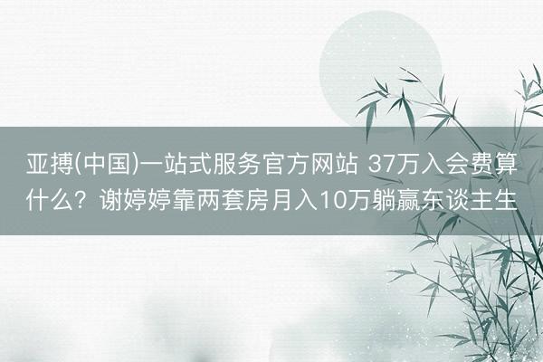 亚搏(中国)一站式服务官方网站 37万入会费算什么？谢婷婷靠两套房月入10万躺赢东谈主生