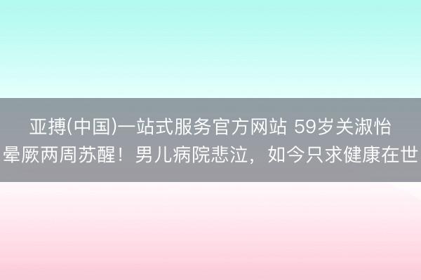 亚搏(中国)一站式服务官方网站 59岁关淑怡晕厥两周苏醒！男儿病院悲泣，如今只求健康在世