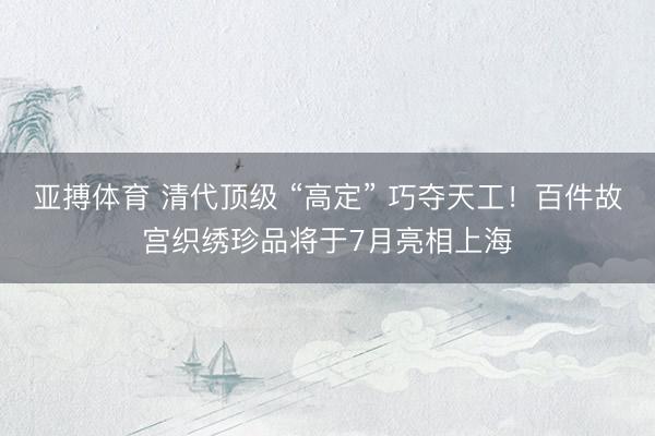 亚搏体育 清代顶级 “高定” 巧夺天工！百件故宫织绣珍品将于7月亮相上海