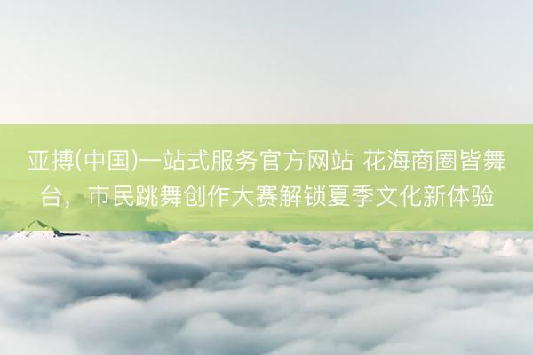 亚搏(中国)一站式服务官方网站 花海商圈皆舞台，市民跳舞创作大赛解锁夏季文化新体验