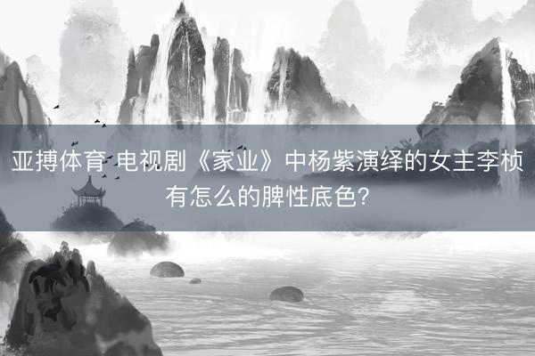 亚搏体育 电视剧《家业》中杨紫演绎的女主李桢有怎么的脾性底色？